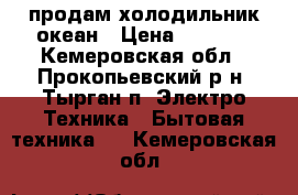 продам холодильник океан › Цена ­ 3 000 - Кемеровская обл., Прокопьевский р-н, Тырган п. Электро-Техника » Бытовая техника   . Кемеровская обл.